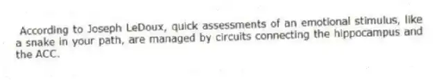 According to Joseph LeDoux, quick assessments of an emotional stimulus, like a snake in your path, are managed by circuits connecting the hippocampus and the ACC.