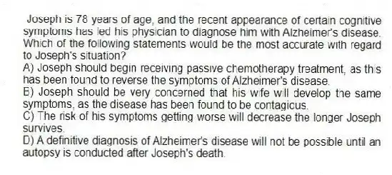 Joseph is 78 years of age, and the recent appearance of certain cognitive symptoms has led his physician to diagnose him with Alzheimer's disease. Which of the following statements would be the most accurate with regard to Joseph's situation?
A) Joseph should begin receiving passive chemotherapy treatment, as this has been found to reverse the symptoms of Alzheimer's disease.
B) Joseph should be very concerned that his wife will develop the same symptoms, as the disease has been found to be contagious.
C) The risk of his symptoms getting worse will decrease the longer Joseph survives.
D) A definitive diagnosis of Alzheimer's disease will not be possible until an autopsy is conducted after Joseph's death.