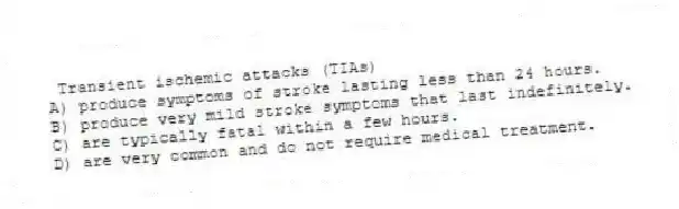 Transient ischemic attacks (TIAs)
A) produce symptoms of stroke lasting less than 24 hours.
B) produce very mild stroke symptoms that last indefinitely.
C) are typically fatal within a few hours.
D) are very common and do not require medical treatment.