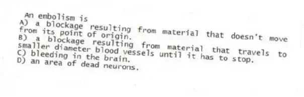 An embolism is
A) a blockage resulting from material that doesn't move from its point of origin.
B) a blockage resulting from material that travels to smaller diameter blood vessels until it has to stop.
C) bleeding in the brain.
D) an area of dead neurons.