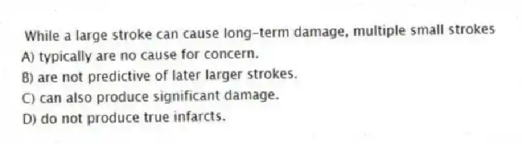 While a large stroke can cause long-term damage, multiple small strokes
A) typically are no cause for concern.
B) are not predictive of later larger strokes.
C) can also produce significant damage.
D) do not produce true infarcts.