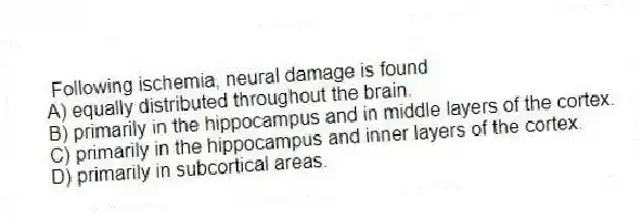 Following ischemia, neural damage is found
A) equally distributed throughout the brain.
B) primarily in the hippocampus and in middle layers of the cortex.
C) primarily in the hippocampus and inner layers of the cortex.
D) primarily in subcortical areas.