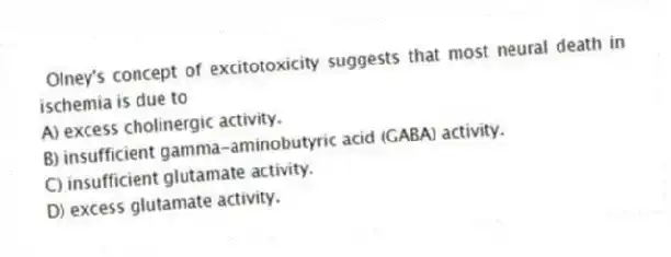 Olney's concept of excitotoxicity suggests that most neural death in ischemia is due to
A) excess cholinergic activity.
B) insufficient gamma-aminobutyric acid (GABA) activity.
C) insufficient glutamate activity.
D) excess glutamate activity.