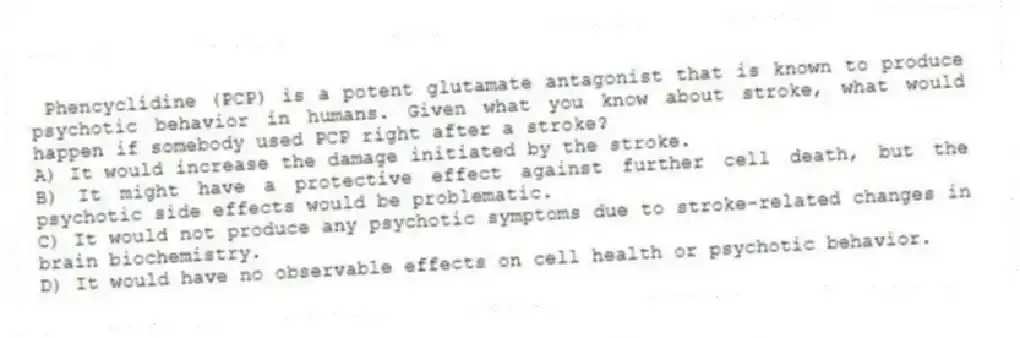 Phencyclidine (PCP) is a potent glutamate antagonist that is known to produce psychotic behavior in humans. Given what you know about stroke, what would happen if somebody used PCP right after a stroke?
A) It would increase the damage initiated by the stroke.
B) It might have a protective effect against further cell death, but the psychotic side effects would be problematic.
C) It would not produce any psychotic symptoms due to stroke-related changes in brain biochemistry.
D) It would have no observable effects on cell health or psychotic behavior.