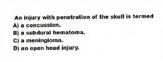 An injury with penetration of the skull is termed
A) a concussion.
B) a subdural hematoma.
C) a meningioma.
D) an open head injury.