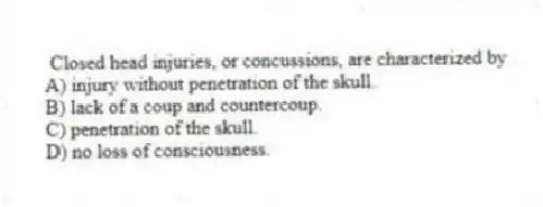  Closed head injuries, or concussions, are characterized by
A) injury without penetration of the skull.
B) lack of a coup and countercoup.
C) penetration of the skull.
D) no loss of consciousness.