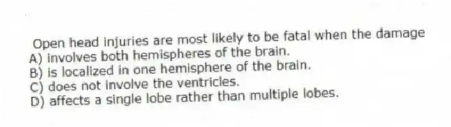  Open head injuries are most likely to be fatal when the damage
A) involves both hemispheres of the brain.
B) is localized in one hemisphere of the brain.
C) does not involve the ventricles.
D) affects a single lobe rather than multiple lobes.