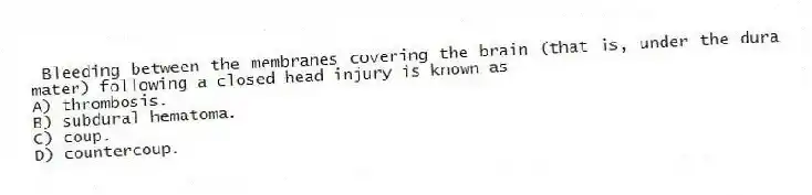 Bleeding between the membranes covering the brain (that is, under the dura mater) following a closed head injury is known as
A) thrombosis.
B) subdural hematoma.
C) coup.
D) countercoup.