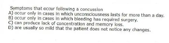 Symptoms that occur following a concussion
A) occur only in cases in which unconsciousness lasts for more than a day.
B) occur only in cases in which bleeding has required surgery.
C) can produce lack of concentration and memory loss.
D) are usually so mild that the patient does not notice any changes.