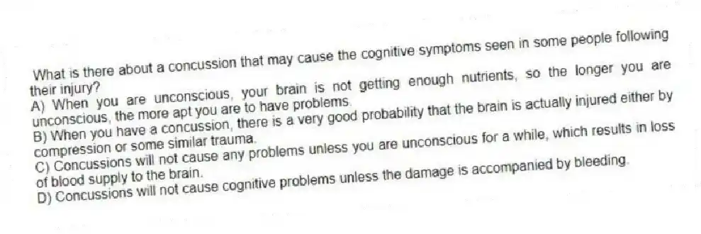 What is there about a concussion that may cause the cognitive symptoms seen in some people following their injury?
A) When you are unconscious, your brain is not getting enough nutrients, so the longer you are unconscious, the more apt you are to have problems.
B) When you have a concussion, there is a very good probability that the brain is actually injured either by compression or some similar trauma.
C) Concussions will not cause any problems unless you are unconscious for a while, which results in loss of blood supply to the brain.
D) Concussions will not cause cognitive problems unless the damage is accompanied by bleeding.