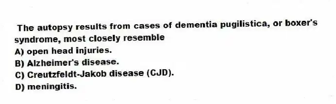 The autopsy results from cases of dementia pugilistica, or boxer's syndrome, most closely resemble
A) open head injuries.
B) Alzheimer's disease.
C) Creutzfeldt-Jakob disease (CJD).
D) meningitis.