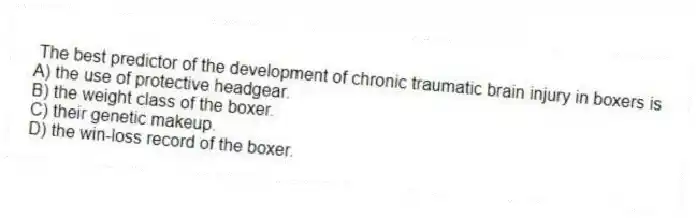 The best predictor of the development of chronic traumatic brain injury in boxers is
A) the use of protective headgear.
B) the weight class of the boxer.
C) their genetic makeup.
D) the win-loss record of the boxer.