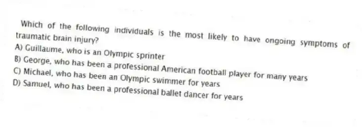 Which of the following individuals is the most likely to have ongoing symptoms of traumatic brain injury?
A) Guillaume, who is an Olympic sprinter
B) George, who has been a professional American football player for many years
C) Michael, who has been an Olympic swimmer for years
D) Samuel, who has been a professional ballet dancer for years