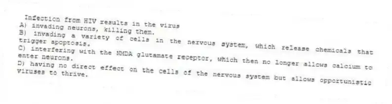 Infection from HIV results in the virus
A) invading neurons, killing them.
B) invading a variety of cells in the nervous system, which release chemicals that trigger apoptosis.
C) interfering with the NMDA glutamate receptor, which then no longer allows calcium to enter neurons.
D) having no direct effect on the cells of the nervous system but allows opportunistic viruses to thrive.