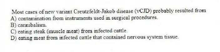 Most cases of new variant Creutzfeldt-Jakob disease (vCJD) probably resulted from
A) contamination from instruments used in surgical procedures.
B) cannibalism.
C) eating steak (muscle meat) from infected cattle.
D) eating meat from infected cattle that contained nervous system tissue.