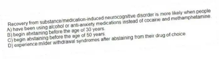 Recovery from substance/medication-induced neurocognitive disorder is more likely when people
A) have been using alcohol or anti-anxiety medications instead of cocaine and methamphetamine.
B) begin abstaining before the age of 30 years.
C) begin abstaining before the age of 50 years.
D) experience milder withdrawal syndromes after abstaining from their drug of choice.