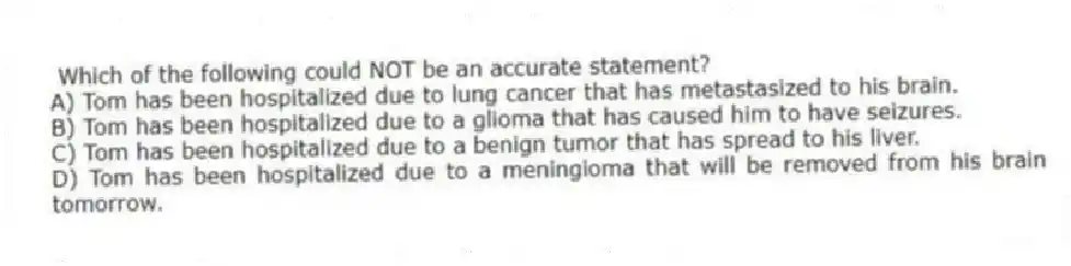  Which of the following could NOT be an accurate statement?
A) Tom has been hospitalized due to lung cancer that has metastasized to his brain.
B) Tom has been hospitalized due to a glioma that has caused him to have seizures.
C) Tom has been hospitalized due to a benign tumor that has spread to his liver.
D) Tom has been hospitalized due to a meningioma that will be removed from his brain tomorrow.