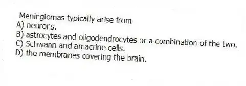 Meningiomas typically arise from
A) neurons.
B) astrocytes and oligodendrocytes or a combination of the two.
C) Schwann and amacrine cells.
D) the membranes covering the brain.