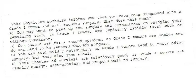 Your physician somberly informs you that you have been diagnosed with a Grade I tumor and will require surgery. What does this mean?
A) You may want to pass up the surgery and concentrate on enjoying your remaining time, as Grade I tumors are typically rapidly fatal with or without treatment.
B) You should ask for a second opinion, as Grade I tumors are benign and do not need to be removed through surgery.
C) You can feel mildly optimistic, as Grade I tumors tend to recur after surgery, but they also grow slowly.
D) Your chances of survival are relatively good, as Grade I tumors are usually benign, slow-growing, and respond well to surgery.