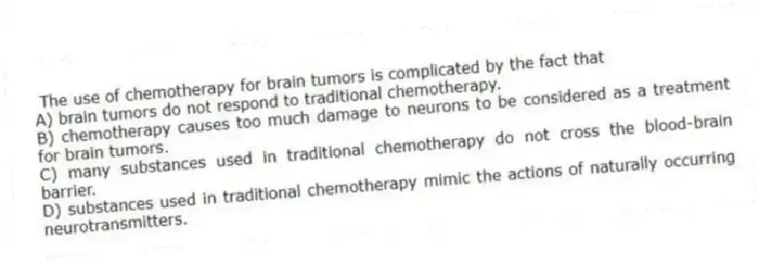 The use of chemotherapy for brain tumors is complicated by the fact that
A) brain tumors do not respond to traditional chemotherapy.
B) chemotherapy causes too much damage to neurons to be considered as a treatment for brain tumors.
C) many substances used in traditional chemotherapy do not cross the blood-brain barrier.
D) substances used in traditional chemotherapy mimic the actions of naturally occurring neurotransmitters.