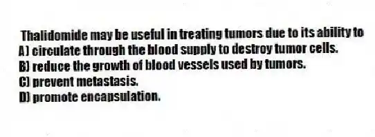 Thalidomide may be useful in treating tumors due to its ability to
A) circulate through the blood supply to destroy tumor cells.
B) reduce the growth of blood vessels used by tumors.
C) prevent metastasis.
D) promote encapsulation.