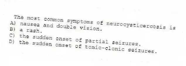 The most common symptoms of neurocysticercosis is
A) nausea and double vision.
B) a rash.
C) the sudden onset of partial seizures.
D) the sudden onset of tonic-clonic seizures.