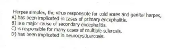 Herpes simplex, the virus responsible for cold sores and genital herpes,
A) has been implicated in cases of primary encephalitis.
B) is a major cause of secondary encephalitis.
C) is responsible for many cases of multiple sclerosis.
D) has been implicated in neurocysticercosis.