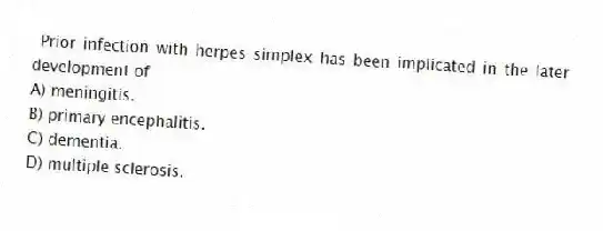Prior infection with herpes simplex has been implicated in the later development of
A) meningitis.
B) primary encephalitis.
C) dementia.
D) multiple sclerosis.