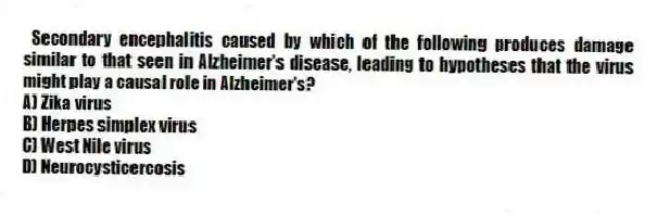 Secondary encephalitis caused by which of the following produces damage similar to that seen in Alzheimer's disease, leading to hypotheses that the virus might play a causal role in Alzheimer's?
A) Zika virus
B) Herpes simplex virus
C) West Nile virus
D) Neurocysticercosis