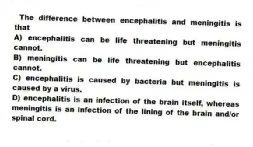 The difference between encephalitis and meningitis is that
A) encephalitis can be life threatening but meningitis cannot.
B) meningitis can be life threatening but encephalitis cannot.
C) encephalitis is caused by bacteria but meningitis is caused by a virus.
D) encephalitis is an infection of the brain itself, whereas meningitis is an infection of the lining of the brain and/or spinal cord.