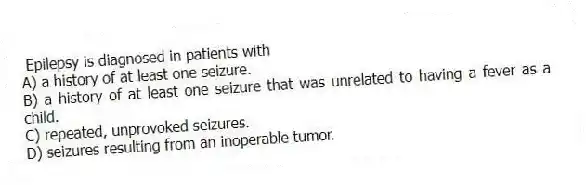 Epilepsy is diagnosed in patients with
A) a history of at least one seizure.
B) a history of at least one seizure that was unrelated to having a fever as a child.
C) repeated, unprovoked seizures.
D) seizures resulting from an inoperable tumor.