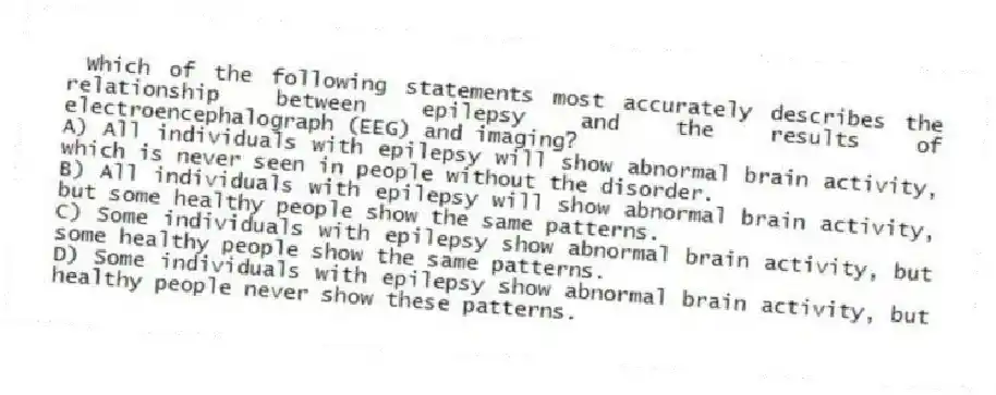 Which of the following statements most accurately describes the relationship between epilepsy and the results of electroencephalograph (EEG) and imaging?
A) All individuals with epilepsy will show abnormal brain activity, which is never seen in people without the disorder.
B) All individuals with epilepsy will show abnormal brain activity, but some healthy people show the same patterns.
C) Some individuals with epilepsy show abnormal brain activity, but some healthy people show the same patterns.
D) Some individuals with epilepsy show abnormal brain activity, but healthy people never show these patterns.
