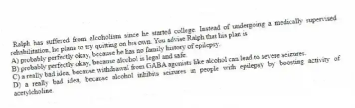 Ralph has suffered from alcoholism since he started college. Instead of undergoing a medically supervised rehabilitation, he plans to try quitting on his own. You advise Ralph that his plan is
A) probably perfectly okay, because he has no family history of epilepsy.
B) probably perfectly okay, because alcohol is legal and safe.
C) a really bad idea, because withdrawal from GABA agonists like alcohol can lead to severe seizures.
D) a really bad idea, because alcohol inhibits seizures in people with epilepsy by boosting activity of acetylcholine.