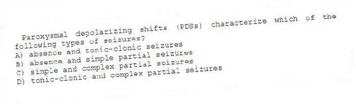 Paroxysmal depolarizing shifts (PDSs) characterize which of the following types of seizures?
A) absence and tonic-clonic seizures
B) absence and simple partial seizures
C) simple and complex partial seizures
D) tonic-clonic and complex partial seizures