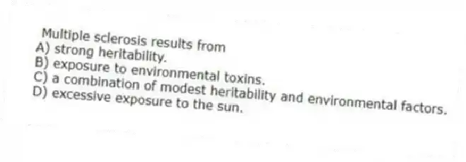  Multiple sclerosis results from
A) strong heritability.
B) exposure to environmental toxins.
C) a combination of modest heritability and environmental factors.
D) excessive exposure to the sun.