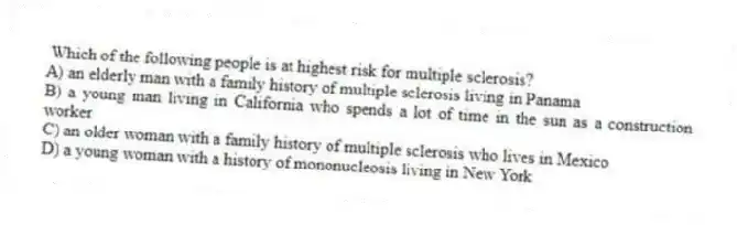  Which of the following people is at highest risk for multiple sclerosis?
A) an elderly man with a family history of multiple sclerosis living in Panama
B) a young man living in California who spends a lot of time in the sun as a construction worker
C) an older woman with a family history of multiple sclerosis who lives in Mexico
D) a young woman with a history of mononucleosis living in New York