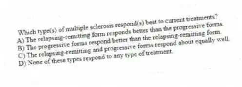 Which type(s) of multiple sclerosis respond(s) best to current treatments?
A) The relapsing-remitting form responds better than the progressive forms.
B) The progressive forms respond better than the relapsing-remitting form.
C) The relapsing-remitting and progressive forms respond about equally well.
D) None of these types respond to any type of treatment.