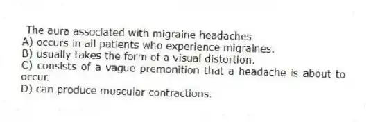 The aura associated with migraine headaches
A) occurs in all patients who experience migraines.
B) usually takes the form of a visual distortion.
C) consists of a vague premonition that a headache is about to occur.
D) can produce muscular contractions.