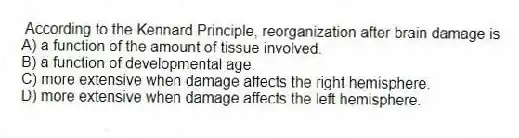 According to the Kennard Principle, reorganization after brain damage is
A) a function of the amount of tissue involved.
B) a function of developmental age.
C) more extensive when damage affects the right hemisphere.
D) more extensive when damage affects the left hemisphere.