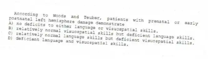 According to Woods and Teuber, patients with prenatal or early postnatal left hemisphere damage demonstrate
A) no deficits to either language or visuospatial skills.
B) relatively normal visuospatial skills but deficient language skills.
C) relatively normal language skills but deficient visuospatial skills.
D) deficient language and visuospatial skills.