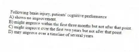 Following brain injury, patients' cognitive performance
A) shows no improvement.
B) might improve within the first three months but not after that point.
C) might improve over the first two years but not after that point.
D) may improve over a timeline of several years.