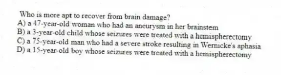  Who is more apt to recover from brain damage?
A) a 47-year-old woman who had an aneurysm in her brainstem
B) a 3-year-old child whose seizures were treated with a hemispherectomy
C) a 75-year-old man who had a severe stroke resulting in Wernicke's aphasia
D) a 15-year-old boy whose seizures were treated with a hemispherectomy