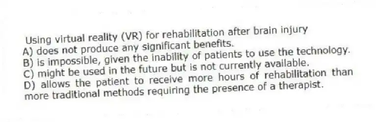 Using virtual reality (VR) for rehabilitation after brain injury
A) does not produce any significant benefits.
B) is impossible, given the inability of patients to use the technology.
C) might be used in the future but is not currently available.
D) allows the patient to receive more hours of rehabilitation than more traditional methods requiring the presence of a therapist.