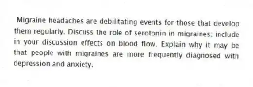  Migraine headaches are debilitating events for those that develop them regularly. Discuss the role of serotonin in migraines; include in your discussion effects on blood flow. Explain why it may be that people with migraines are more frequently diagnosed with depression and anxiety.
