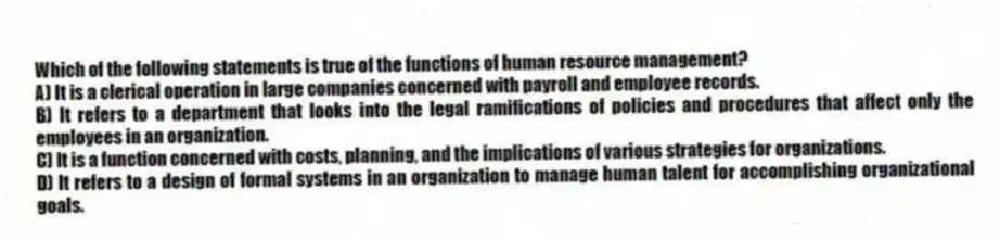 Which of the following statements is true of the functions of human resource management?
A) It is a clerical operation in large companies concerned with payroll and employee records.
B) It refers to a department that looks into the legal ramifications of policies and procedures that affect only the employees in an organization.
C) It is a function concerned with costs, planning, and the implications of various strategies for organizations.
D) It refers to a design of formal systems in an organization to manage human talent for accomplishing organizational goals.