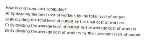 How is unit labor cost computed?
A) By dividing the total cost of workers by the total level of output
B) By dividing the total level of output by the total cost of workers
C) By dividing the average level of output by the average cost of workers
D) By dividing the average cost of workers by their average levels of output