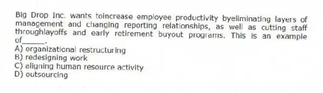 Big Drop Inc. wants toincrease employee productivity byeliminating layers of management and changing reporting relationships, as well as cutting staff throughlayoffs and early retirement buyout programs. This is an example of_____.
A) organizational restructuring
B) redesigning work
C) aligning human resource activity
D) outsourcing