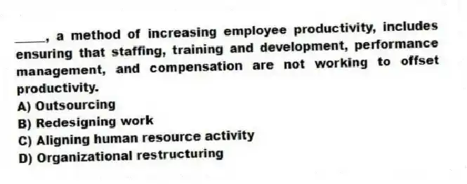 _____, a method of increasing employee productivity, includes ensuring that staffing, training and development, performance management, and compensation are not working to offset productivity.
A) Outsourcing
B) Redesigning work
C) Aligning human resource activity
D) Organizational restructuring