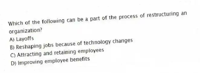 Which of the following can be a part of the process of restructuring an organization?
A) Layoffs
B) Reshaping jobs because of technology changes
C) Attracting and retaining employees
D) Improving employee benefits