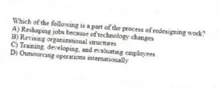 Which of the following is a part of the process of redesigning work?
A) Reshaping jobs because of technology changes
B) Revising organizational structures
C) Training, developing, and evaluating employees
D) Outsourcing operations internationally